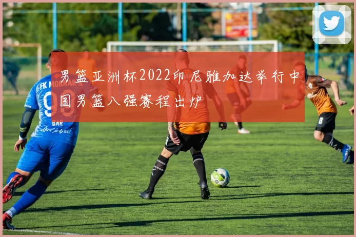 男篮亚洲杯2022印尼雅加达举行中国男篮八强赛程出炉