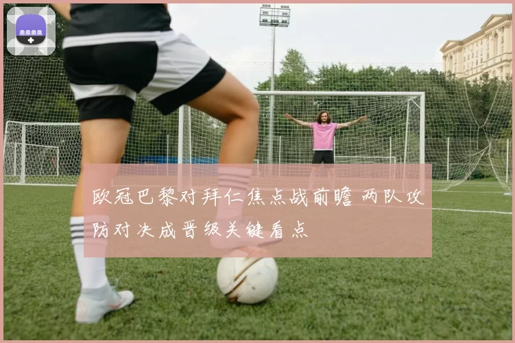 欧冠巴黎对拜仁焦点战前瞻 两队攻防对决成晋级关键看点