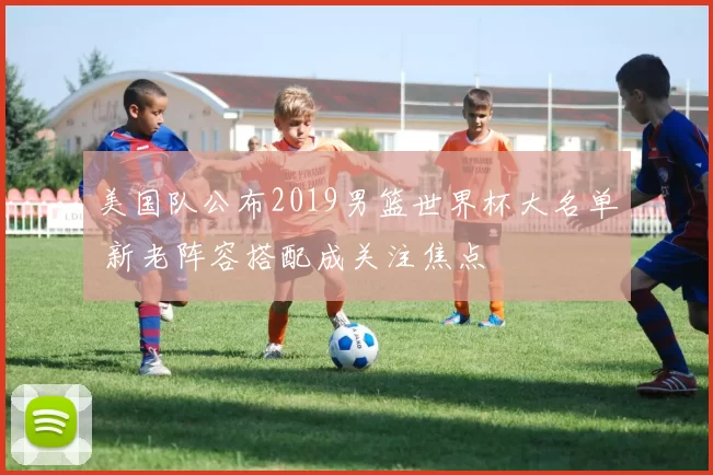 美国队公布2019男篮世界杯大名单 新老阵容搭配成关注焦点