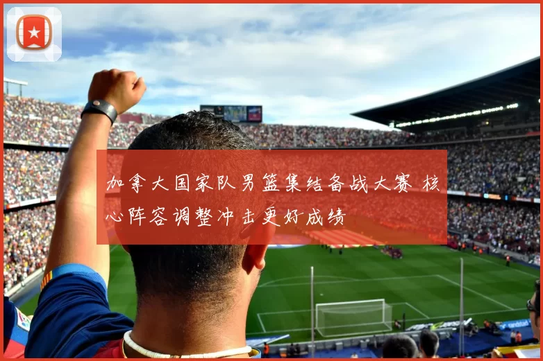 加拿大国家队男篮集结备战大赛 核心阵容调整冲击更好成绩