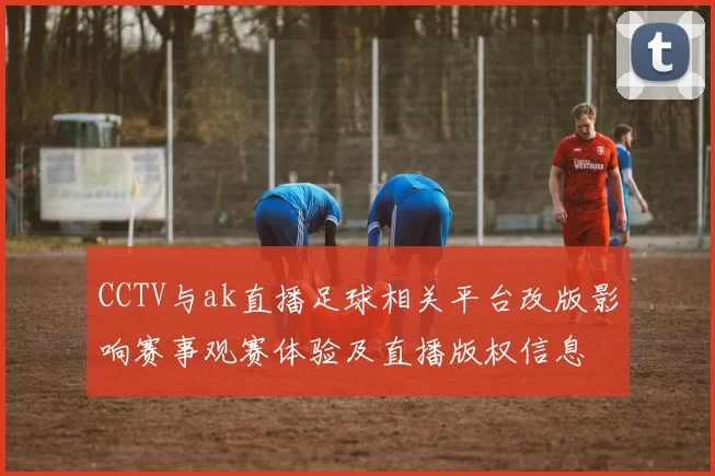 CCTV与ak直播足球相关平台改版影响赛事观赛体验及直播版权信息