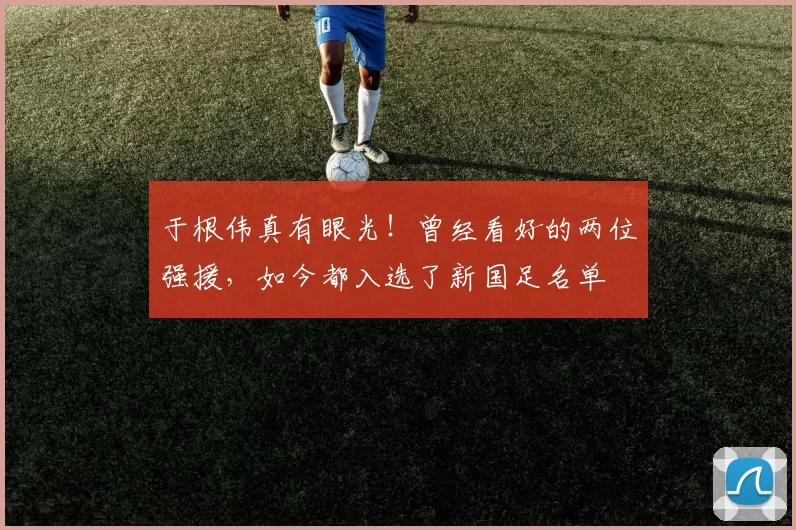 于根伟真有眼光！曾经看好的两位强援，如今都入选了新国足名单