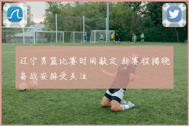 辽宁男篮比赛时间敲定 新赛程揭晓备战安排受关注