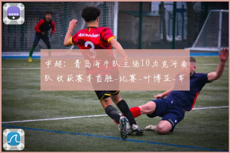 中超：青岛海牛队主场10力克河南队 收获赛季首胜_比赛_叶博亚_牟鹏飞