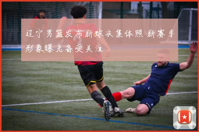 辽宁男篮发布新球衣集体照 新赛季形象曝光备受关注