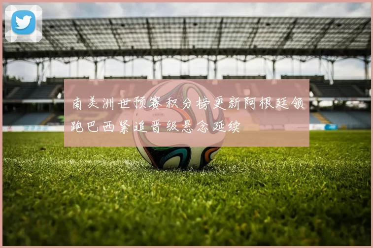 南美洲世预赛积分榜更新阿根廷领跑巴西紧追晋级悬念延续