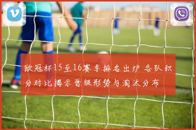 欧冠杯15至16赛季排名出炉 各队积分对比揭示晋级形势与淘汰分布