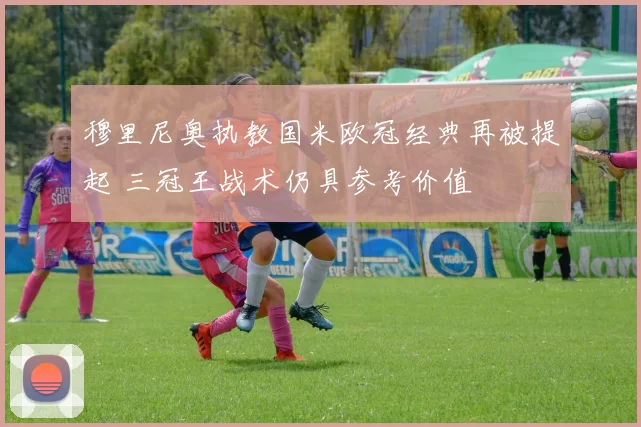 穆里尼奥执教国米欧冠经典再被提起 三冠王战术仍具参考价值