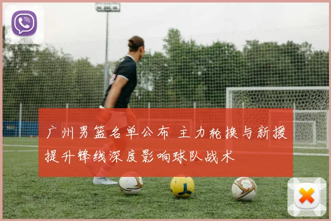 广州男篮名单公布 主力轮换与新援提升锋线深度影响球队战术